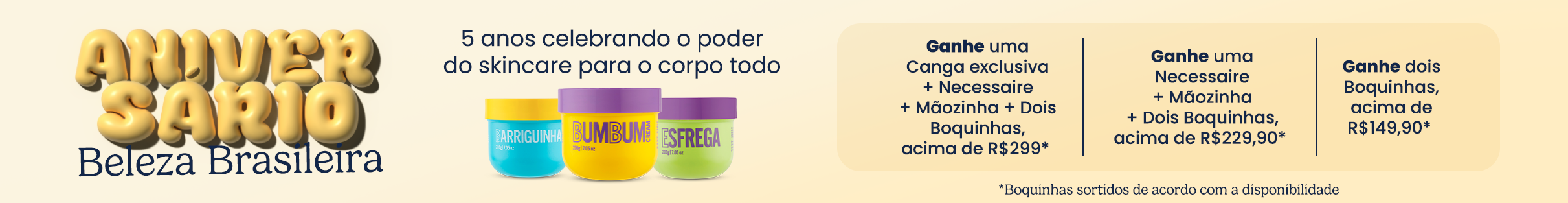 Aproveite o Brinde Progressivo da Beleza e ganhe até R$150 em produtos exclusivos. Garanta um Boquinha comprando acima de R$129, dois Boquinhas comprando acima de R$150 ou então uma canga exclusiva + dois Boquinhas em compras acima de R$299.
