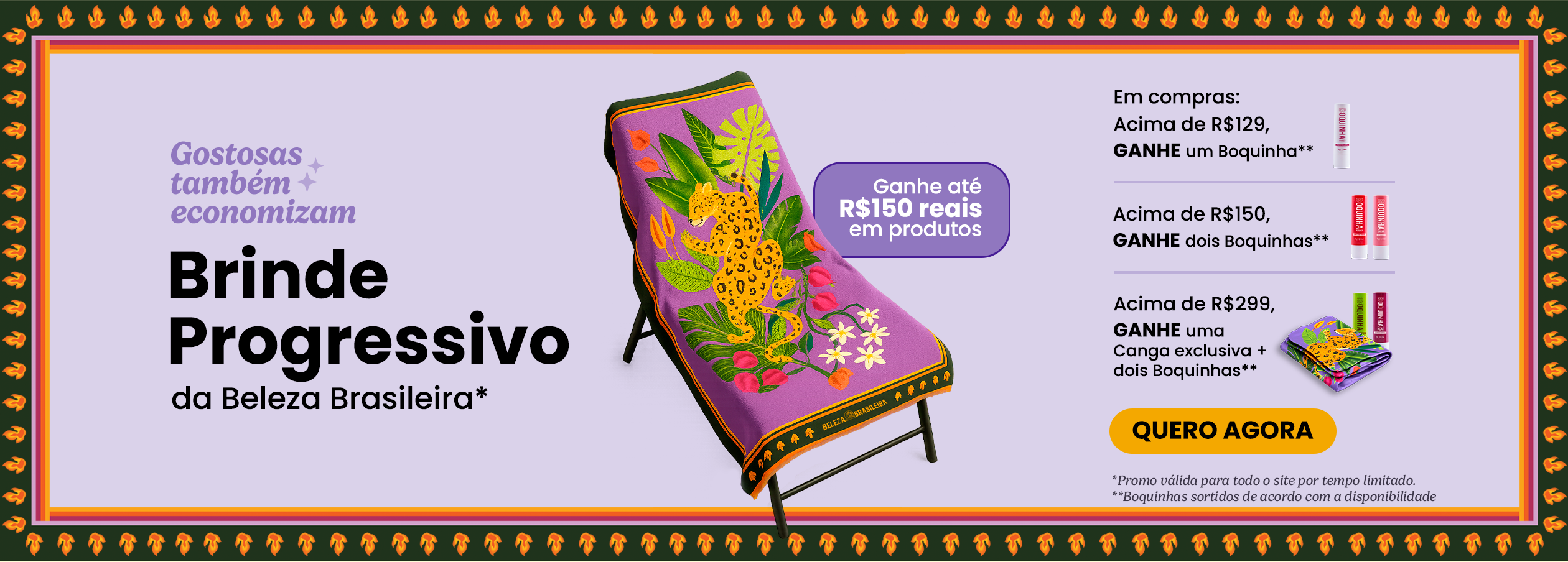 Aproveite o Brinde Progressivo da Beleza e ganhe até R$150 em produtos exclusivos. Garanta um Boquinha comprando acima de R$129, dois Boquinhas comprando acima de R$150 ou então uma canga exclusiva + dois Boquinhas em compras acima de R$299.