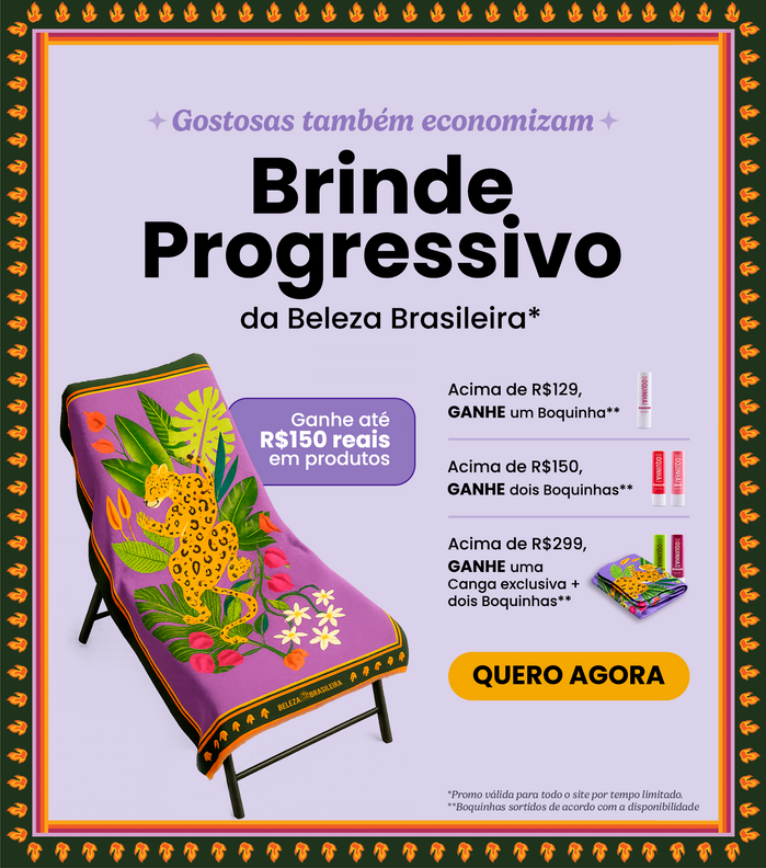 Aproveite o Brinde Progressivo da Beleza e ganhe até R$150 em produtos exclusivos. Garanta um Boquinha comprando acima de R$129, dois Boquinhas comprando acima de R$150 ou então uma canga exclusiva + dois Boquinhas em compras acima deR$299.